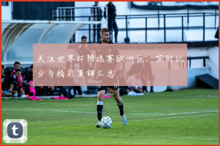 关注世界杯预选赛欧洲区:实时比分与精彩集锦汇总