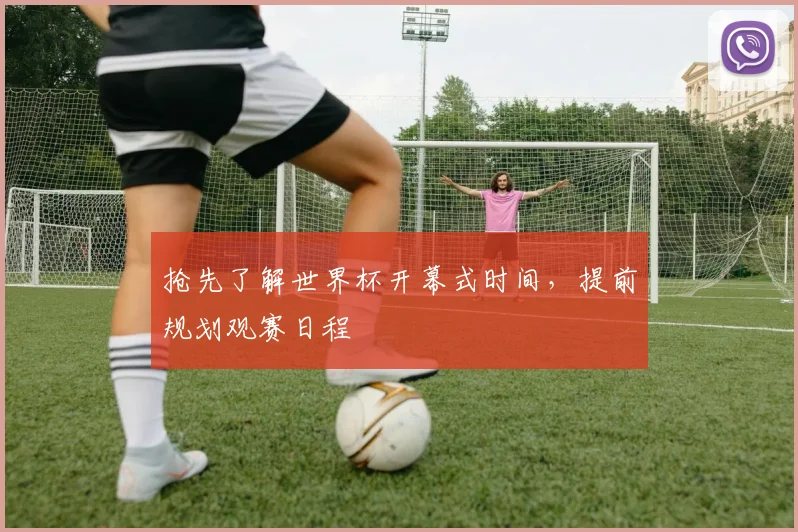 抢先了解世界杯开幕式时间,提前规划观赛日程